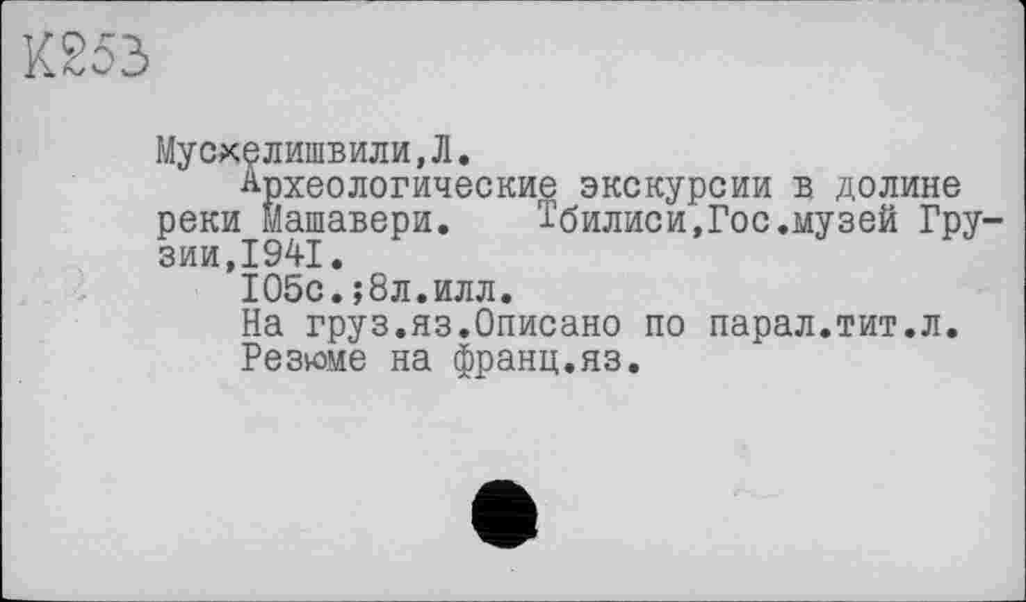 ﻿К253
МусхелишьИЛИ,Л.
Археологические экскурсии в долине реки машавери. Тбилиси,Гос.музей Грузии,1941.
105с.;8л.илл.
На груз.яз.Описано по парал.тит.л.
Резюме на франц.яз.